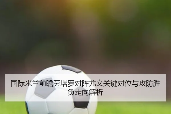 国际米兰前瞻劳塔罗对阵尤文关键对位与攻防胜负走向解析 - aoko